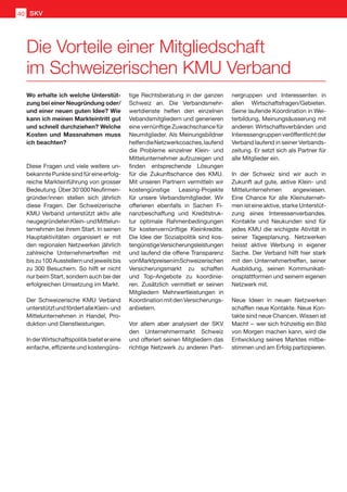 Wo erhalte ich welche Unterstüt-
zung bei einer Neugründung oder/
und einer neuen guten Idee? Wie
kann ich meinen Markteintritt gut
und schnell durchziehen? Welche
Kosten und Massnahmen muss
ich beachten?
Diese Fragen und viele weitere un-
bekannte Punkte sind für eine erfolg-
reiche Markteinführung von grosser
Bedeutung.Über30'000Neufirmen-
gründer/innen stellen sich jährlich
diese Fragen. Der Schweizerische
KMU Verband unterstützt aktiv alle
neugegründetenKlein-undMittelun-
ternehmen bei ihrem Start. In seinen
Hauptaktivitäten organisiert er mit
den regionalen Netzwerken jährlich
zahlreiche Unternehmertreffen mit
biszu100Ausstellernundjeweilsbis
zu 300 Besuchern. So hilft er nicht
nur beim Start, sondern auch bei der
erfolgreichen Umsetzung im Markt.
Der Schweizerische KMU Verband
unterstütztundfördertalleKlein-und
Mittelunternehmen in Handel, Pro-
duktion und Dienstleistungen.
InderWirtschaftspolitikbietetereine
einfache, effiziente und kostengüns-
tige Rechtsberatung in der ganzen
Schweiz an. Die Verbandsmehr-
wertdienste helfen den einzelnen
Vebandsmitgliedern und generieren
eine vernünftige Zuwachschance für
Neumitglieder. Als Meinungsbildner
helfendieNetzwerkcoaches,laufend
die Probleme einzelner Klein- und
Mittelunternehmer aufzuzeigen und
finden entsprechende Lösungen
für die Zukunftschance des KMU.
Mit unseren Partnern vermitteln wir
kostengünstige Leasing-Projekte
für unsere Verbandsmitglieder. Wir
offerieren ebenfalls in Sachen Fi-
nanzbeschaffung und Kreditstruk-
tur optimale Rahmenbedingungen
für kostenvernünftige Kleinkredite.
Die Idee der Sozialpolitik sind kos-
tengünstigeVersicherungsleistungen
und laufend die offene Transparenz
vonMarktpreisenimSchweizerischen
Versicherungsmarkt zu schaffen
und Top-Angebote zu koordinie-
ren. Zusätzlich vermittelt er seinen
Mitgliedern Mehrwertleistungen in
KoordinationmitdenVersicherungs-
anbietern.
Vor allem aber analysiert der SKV
den Unternehmermarkt Schweiz
und offeriert seinen Mitgliedern das
richtige Netzwerk zu anderen Part-
nergruppen und Interessenten in
allen Wirtschaftsfragen/Gebieten.
Seine laufende Koordination in Wei-
terbildung, Meinungsäusserung mit
anderen Wirtschaftsverbänden und
Interessengruppenveröffentlichtder
Verband laufend in seiner Verbands-
zeitung. Er setzt sich als Partner für
alle Mitglieder ein.
In der Schweiz sind wir auch in
Zukunft auf gute, aktive Klein- und
Mittelunternehmen angewiesen.
Eine Chance für alle Kleinuterneh-
men ist eine aktive, starke Unterstüt-
zung eines Interessenverbandes.
Kontakte und Neukunden sind für
jedes KMU die wichigste Ativität in
seiner Tagesplanung. Netzwerken
heisst aktive Werbung in eigener
Sache. Der Verband hilft hier stark
mit den Unternehmertreffen, seiner
Ausbildung, seinen Kommunikati-
onsplattformen und seinem eigenen
Netzwerk mit.
Neue Ideen in neuen Netzwerken
schaffen neue Kontakte. Neue Kon-
takte sind neue Chancen. Wissen ist
Macht  – wer sich frühzeitig ein Bild
von Morgen machen kann, wird die
Entwicklung seines Marktes mitbe-
stimmen und am Erfolg partizipieren.
Die Vorteile einer Mitgliedschaft
im Schweizerischen KMU Verband
SKV40
 
