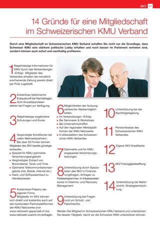 1
Regelmässige Informationen für
KMU durch das Verbandsorgan
«Erfolg». Mitglieder des
Verbandes erhalten die monatlich
erscheinende Zeitung jeweils direkt
per Post zugestellt.
2
Kostenlose telefonische
Erstauskunft bei Rechtsfragen.
Acht Anwaltskanzleien
stehen bei Fragen zur Verfügung.
3
Regelmässige angebotene
Schulungen und Kurse.
4
Vergünstigte Konditionen bei
vielen Mehrwertpartnern.
Bei über 50 Firmen können
Mitglieder des SKV bereits günstiger
einkaufen.
	Speziell für KMU optimierte
Versicherungsangebote
	Vergünstigter Einkauf von
Büromaterial, Toner und Tinte
	Optimierte Telekommunikationsan-
gebote (inkl. Mobile, Internet etc.)
	Hard- und Softwareeinkauf zu
Händlerpreisen
5
Kostenlose Präsenz der
eigenen Firma.
Mitglieder im SKV können
sich direkt und kostenlos auch auf
den kantonalen Partnerplattformen
der KMU Netzwerke (von
www.netzwerk-appenzell.ch bis
www.netzwerk-zuerich.ch) eintragen.
6
Möglichkeiten der Nutzung
zahlreicher Werbemöglich-
keiten.
	Im Verbandsorgan «Erfolg»
	Bei Seminaren  Workshops
	Bei Unternehmertreffen
	Auf den regionalen Werbeplatt-
formen der KMU Netzwerke
	In eNewslettern des Schweizeri-
schen KMU Verbandes
7
Optimierte und für KMU
angepasste Versicherungs-
leistungen.
8
Unterstützung durch Spezia-
listen des SKV in Finanzie-
rungsfragen, Anfragen zu
Förderprogrammen, im Inkassowesen
sowie im Interims- und Recovery
Management.
9
Unterstützung bei Fragen
rund um Schutz- und
Patentrechte.
10
Unterstützung bei der
Nachfolgeregelung.
11
Pensionskasse des
Schweizerischen KMU
Verbandes
12
Eigene SKV Kreditkarte
13
SKV Freizügigkeitsstiftung
14
Unterstützung bei Markt-
eintritt, Strategieentwick-
lung
Durch eine Mitgliedschaft im Schweizerischen KMU Verband schaffen Sie nicht nur die Grundlage, dass
Schweizer KMU eine stärkere politische Lobby erhalten und noch besser im Parlament vertreten sind,
sondern können auch sofort und nachhaltig profitieren.
14 Gründe für eine Mitgliedschaft
im Schweizerischen KMU Verband
Werden Sie Mitglied im Schweizerischen KMU Verband und unterstützen
Sie dessen Tätigkeit, damit wir die Schweizer KMU unterstützen können.
SKV 41
 
