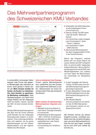 Das Mehrwertpartnerprogramm
des Schweizerischen KMU Verbandes
Das Mehrwertpartnerprogramm des Schweizerischen KMU Verbandes
In wirtschaftlich schwierigen Zeiten
stoppen viele Firmen das geplan-
te Werbebudget oder reduzieren es
enorm. Doch gerade in diesen Zei-
ten gilt: Mehr Umsatz erzielen ist
besser, als Kosten zu reduzieren.
Um neue Kunden zu gewinnen,
ist Marketing unabdingbar. Dass
Werbekampagnen und damit eine
stetige Präsenz bei der Zielgruppe
nicht viel kosten müssen, beweist
der SKV mit einer cleveren Kombi-
nation.
Mit dem Mehrwertpartnerprogramm
des SKV sind die Firmen während
zwölf Monaten bei der Zielgruppe
Businesskunden präsent, zu einem
starken Preis-Leistungsverhältnis.
Dies wird realisiert, da die ganze
Werbekampagne auf der starken
Medienpräsenz und den eigenen
Medien des SKV basiert.
Und so funktioniert das Package
Firmen, welche Mehrwertpartner
sind, verpflichten sich den Kunden,
einen bestimmten Mehrwert zu bie-
ten. Üblicherweise mit einem be-
sonders tiefen Preis oder attraktiven
Konditionen.
Dafür erhalten die teilnehmenden
Mehrwertpartner folgende Leis-
tungen:
1.	Webseite www.kmuverband.ch
unter Rubrik «Günstiger Einkaufen»
	 Firmenporträt
	 Rotationsbanner Bannergrösse 	
	 460 x 120 Pixel mit Verlinkung
2.	Webseite auf allen KMU Netz-
werkplattformen unter Rubrik
«Mehrwertpartner»
	 Firmeneintrag inkl. Rotations-	
	 banner
3.	eNewsletter der KMU Netzwerke
an alle eingetragene Firmen
	 Firmennennung
4.	Zeitung «Erfolg» (35'000 Leser)
unter der Rubrik «Mehrwert-
partner»
	 Firmeneintrag in jeder Ausgabe
	 ein Firmeninserat ¼ Seite
	 (70mm x 208mm)
	 ein Fachartikel ¾ Seite
		 (4000 Zeichen)
5.	Nennung als Mehrwertpartner
bei allen neugegründeten Firmen
in der Deutschschweiz
Warum das Programm, welches
letztes Jahr mit neuem Ablauf und
Layout, bereits seit 2007 erfolgreich
läuft, ist schnell erklärt: Gegenüber
anderen Mehrwert-, Bonus oder Ein-
kaufsprogrammen hat der SKV mehr
Werbemöglichkeiten und -präsenz
und kann daher die Mehrwertpart-
ner crossmedial ins Rampenlicht
stellen.
1.	In allen Ausgaben der Zeitung
«Erfolg» (35’000 Leser) wird auf
das Mehrwertpartnerprogramm
ganzseitig hingewiesen
2.	In allen eNewslettern (heute über
	 86’000 Empfänger) wird auf das
Mehrwertpartnerprogramm hin-
gewiesen
3.	Die offizielle Website
www.kmuverband.ch ist verlinkt
mit den 25 KMU Netzwerken
www.netzwerk-«kanton».ch von
Appenzell bis Zürich.
Alle Parteien können bei diesem
Angebot nur eines  – profitieren; pro-
fitieren auch Sie und sehen Sie gleich
nach, wer schon Mehrwertpartner ist.
Falls Sie sich jetzt fragen, weshalb
Sie es noch nicht sind, melden Sie
sich bei uns.
SKV42
 