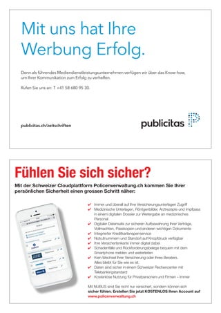 Mit uns hat Ihre
Werbung Erfolg.
Denn als führendes Mediendienstleistungsunternehmen verfügen wir über das Know-how,
um Ihrer Kommunikation zum Erfolg zu verhelfen.
Rufen Sie uns an: T +41 44 250 31 31.
publicitas.ch/zeitschriften
Rufen Sie uns an: T +41 58 680 95 30.
✔	 Immer und überall auf Ihre Versicherungsunterlagen Zugriff
✔	 Medizinische Unterlagen, Röntgenbilder, Arztrezepte und Impfpass
in einem digitalen Dossier zur Weitergabe an medizinisches
Personal
✔	 Digitaler Datensafe zur sicheren Aufbewahrung Ihrer Verträge,
Vollmachten, Passkopien und anderen wichtigen Dokumente
✔	 Integrierter Kreditkartensperrservice
✔	 Notrufnummern und Standort auf Knopfdruck verfügbar
✔	 Ihre Versichertenkarte immer digital dabei
✔	 Schadenfälle und Rückforderungsbelege bequem mit dem
Smartphone melden und weiterleiten
✔	 Kein Wechsel Ihrer Versicherung oder Ihres Beraters.
Alles bleibt für Sie wie es ist.
✔	 Daten sind sicher in einem Schweizer Rechencenter mit
Telebankingstandard
✔	 Kostenlose Nutzung für Privatpersonen und Firmen – Immer
Mit NUBUS sind Sie nicht nur versichert, sondern können sich
sicher fühlen. Erstellen Sie jetzt KOSTENLOS Ihren Account auf
www.policenverwaltung.ch
Fühlen Sie sich sicher?
Mit der Schweizer Cloudplattform Policenverwaltung.ch kommen Sie Ihrer
persönlichen Sicherheit einen grossen Schritt näher:
 