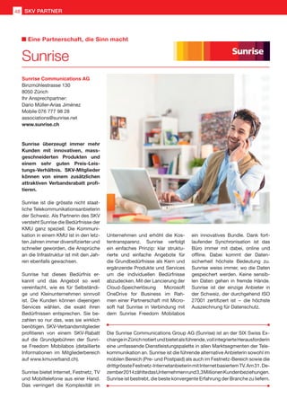 Sunrise Communications AG
Binzmühlestrasse 130
8050 Zürich
Ihr Ansprechpartner:
Dario Müller-Arias Jiménez
Mobile 076 777 98 28
associations@sunrise.net
www.sunrise.ch
Sunrise überzeugt immer mehr
Kunden mit innovativen, mass-
geschneiderten Produkten und
einem sehr guten Preis-Leis-
tungs-Verhältnis. SKV-Mitglieder
können von einem zusätzlichen
attraktiven Verbandsrabatt profi-
tieren.
Sunrise ist die grösste nicht staat-
liche Telekommunikationsanbieterin
der Schweiz. Als Partnerin des SKV
versteht Sunrise die Bedürfnisse der
KMU ganz speziell. Die Kommuni-
kation in einem KMU ist in den letz-
ten Jahren immer diversifizierter und
schneller geworden, die Ansprüche
an die Infrastruktur ist mit den Jah-
ren ebenfalls gewachsen.
Sunrise hat dieses Bedürfnis er-
kannt und das Angebot so weit
vereinfacht, wie es für Selbständi-
ge und Kleinunternehmen sinnvoll
ist. Die Kunden können diejenigen
Services wählen, die exakt ihren
Bedürfnissen entsprechen. Sie be-
zahlen so nur das, was sie wirklich
benötigen. SKV-Verbandsmitglieder
profitieren von einem SKV-Rabatt
auf die Grundgebühren der Sunri-
se Freedom Mobilabos (detaillierte
Informationen im Mitgliederbereich
auf www.kmuverband.ch).
Sunrise bietet Internet, Festnetz, TV
und Mobiltelefonie aus einer Hand.
Das verringert die Komplexität im
Unternehmen und erhöht die Kos-
tentransparenz. Sunrise verfolgt
ein einfaches Prinzip: klar struktu-
rierte und einfache Angebote für
die Grundbedürfnisse als Kern und
ergänzende Produkte und Services
um die individuellen Bedürfnisse
abzudecken. Mit der Lancierung der
Cloud-Speicherlösung Microsoft
OneDrive for Business im Rah-
men einer Partnerschaft mit Micro-
soft hat Sunrise in Verbindung mit
dem Sunrise Freedom Mobilabos
Die Sunrise Communications Group AG (Sunrise) ist an der SIX Swiss Ex-
changeinZürichnotiertundbietetalsführende,vollintegrierteHerausforderin
eine umfassende Dienstleistungspalette in allen Marktsegmenten der Tele-
kommunikation an. Sunrise ist die führende alternative Anbieterin sowohl im
mobilen Bereich (Pre- und Postpaid) als auch im Festnetz-Bereich sowie die
drittgrössteFestnetz-InternetanbieterinmitInternetbasiertemTV.Am31.De-
zember2014zähltedasUnternehmenrund3,3MillionenKundenbeziehungen.
Sunrise ist bestrebt, die beste konvergente Erfahrung der Branche zu liefern.
Sunrise
Eine Partnerschaft, die Sinn macht
ein innovatives Bundle. Dank fort-
laufender Synchronisation ist das
Büro immer mit dabei, online und
offline. Dabei kommt der Daten-
sicherheit höchste Bedeutung zu.
Sunrise weiss immer, wo die Daten
gespeichert werden. Keine sensib-
len Daten gehen in fremde Hände.
Sunrise ist der einzige Anbieter in
der Schweiz, der durchgehend ISO
27001 zertifiziert ist  –  die höchste
Auszeichnung für Datenschutz.
48 SKV PARTNER
 