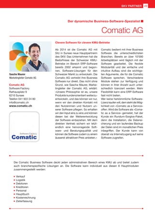 Sascha Maurer
Marketingleiter Comatic AG
Comatic AG
Software Factory
Rathausplatz 9
6210 Sursee
Telefon 041 922 24 80
info@comatic.ch
www.comatic.ch
Ab 2014 ist die Comatic AG mit
Sitz in Sursee neue Hauptpartnerin
des SKV. Das Unternehmen hat die
Bedürfnisse der Schweizer KMU-
Betriebe im Bereich ERP-Software
bereits 2002 erkannt und begon-
nen, Software-Lösungen für den
Schweizer Markt zu entwickeln. Die
Comatic AG vertreibt ihre Business
Software nur direkt. Das nicht ohne
Grund, wie Sascha Maurer, Marke-
tingleiter der Comatic AG, erklärt:
«Unsere Philosophie ist es, unsere
Produkte kundenorientiert weiterzu-
entwickeln, und das können wir nur,
wenn wir den direkten Kontakt mit
den Nutzerinnen und Nutzern un-
serer Software pflegen. So erhalten
wir den Input eins zu eins und können
diesen bei der Weiterentwicklung
der Software einbeziehen. Mit dem
direkten Vertrieb sichern wir letzt-
endlich eine hervorragende Soft-
ware- und Beratungsqualität und
können die Software zudem zu einem
äusserst attraktiven Preis anbieten.»
Comatic bedient mit ihrer Business
Software die unterschiedlichsten
Branchen. Bereits an über 10’000
Arbeitsplätzen wird täglich mit der
Software gearbeitet. Die flexible
Modularität und der einfache und
intuitive Aufbau sind die wichtigs-
ten Argumente, die für die Comatic
Software sprechen. Verschiedene
Module stehen zur Verfügung und
können in ihrer Anzahl auch unter-
schiedlich lizenziert werden. Mehr
Flexibilität kann eine ERP-Software
fast nicht bieten.
Wer keine herkömmliche Software-
Lizenz kaufen will, dem steht die Mög-
lichkeit von «Comatic as a Service»
offen. Wird die Software als «Coma-
tic as a Service» gemietet, hat der
Kunde ein Rundum-Sorglos-Paket,
denn die Installation, die Datensi-
cherung und ein laufendes Backup
der Daten sind im monatlichen Preis
inbegriffen. Der Kunde kann von
überall via Internetzugang auf seine
Software zugreifen.
Clevere Software für clevere KMU-Betriebe
Die Comatic Business Software deckt jeden administrativen Bereich eines KMU ab und bietet zudem
auch branchenspezifische Lösungen an. Die Software kann individuell aus diesen 8 Hauptmodulen
zusammengestellt werden:
	Verkauf
	Logistik
	Debitoren
	Kreditoren
	Personal
	Hauptbuch
	Kostenrechnung
	Zeiterfassung
Comatic AG
Der dynamische Business-Software-Spezialist
49SKV PARTNER
 