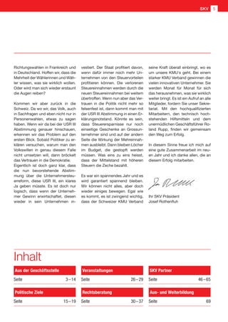 Inhalt
Aus der Geschäftsstelle
Seite 3 – 14
Politische Ziele
Seite  15 – 19
Veranstaltungen
Seite  26 – 29
Rechtsberatung
Seite  30 – 37
Aus- und Weiterbildung
Seite  69
SKV Partner
Seite  46 – 65
Richtungswahlen in Frankreich und
in Deutschland. Hoffen wir, dass die
Mehrheit der Wählerinnen und Wäh-
ler wissen, was sie wirklich wollen.
Oder wird man sich wieder erstaunt
die Augen reiben?
Kommen wir aber zurück in die
Schweiz. Da wo wir, das Volk, auch
in Sachfragen und eben nicht nur in
Personenwahlen, etwas zu sagen
haben. Wenn wir da bei der USR III
Abstimmung genauer hinschauen,
erkennen wir das Problem auf den
ersten Blick. Sobald Politiker zu er-
klären versuchen, warum man den
Volkswillen in genau diesem Falle
nicht umsetzen will, dann bröckelt
das Vertrauen in die Demokratie.
Eigentlich ist doch ganz klar, dass
die nun bevorstehende Abstim-
mung über die Unternehmersteu-
erreform, diese USR III, ein klares
Ja geben müsste. Es ist doch nur
logisch, dass wenn der Unterneh-
mer Gewinn erwirtschaftet, diesen
wieder in sein Unternehmen in-
vestiert. Der Staat profitiert davon,
wenn dafür immer noch mehr Un-
ternehmen von den Steuervorteilen
profitieren können. Die verlorenen
Steuereinnahmen werden durch die
neuen Steuereinnahmen bei weitem
übertroffen. Wenn nun aber das Ver-
trauen in die Politik nicht mehr so
felsenfest ist, dann kommt man mit
der USR III Abstimmung in einen Er-
klärungsnotstand. Könnte es sein,
dass Steuerersparnisse nur noch
einseitige Geschenke an Grossun-
ternehmer sind und auf der andern
Seite die Wirkung der Mehreinnah-
men ausbleibt. Dann bleiben Löcher
im Budget, die gestopft werden
müssen. Was eins zu eins heisst,
dass der Mittelstand mit höheren
Steuern die Zeche bezahlt.
Es war ein spannendes Jahr und es
wird garantiert spannend bleiben.
Wir können nicht alles, aber doch
wieder einiges bewegen. Egal wie
es kommt, es ist zwingend wichtig,
dass der Schweizer KMU Verband
seine Kraft überall einbringt, wo es
um unsere KMU's geht. Bei einem
starker KMU Verband gewinnen die
vielen innovativen Unternehmer. Sie
werden Monat für Monat für sich
das herausnehmen, was sie wirklich
weiter bringt. Es ist ein Aufruf an alle
Mitglieder, fordern Sie unser Sekre-
tariat. Mit den hochqualifizierten
Mitarbeitern, den technisch hoch-
stehenden Hilfsmitteln und dem
unermüdlichen Geschäftsführer Ro-
land Rupp, finden wir gemeinsam
den Weg zum Erfolg.
In diesem Sinne freue ich mich auf
eine gute Zusammenarbeit im neu-
en Jahr und ich danke allen, die an
diesem Erfolg mitarbeiten.
Ihr SKV Präsident
Josef Rothenfluh
SKV 5
 