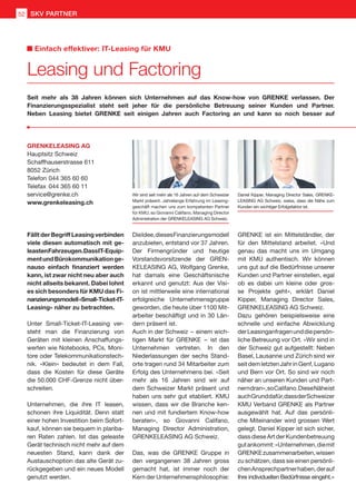 Fällt der Begriff Leasing verbinden
viele diesen automatisch mit ge-
leastenFahrzeugen.DassIT-Equip-
mentundBürokommunikationge-
nauso einfach finanziert werden
kann, ist zwar nicht neu aber auch
nicht allseits bekannt. Dabei lohnt
es sich besonders für KMU das Fi-
nanzierungsmodell«Small-Ticket-IT-
Leasing» näher zu betrachten.
Unter Small-Ticket-IT-Leasing ver-
steht man die Finanzierung von
Geräten mit kleinen Anschaffungs-
werten wie Notebooks, PCs, Moni-
tore oder Telekommunikationstech-
nik. «Klein» bedeutet in dem Fall,
dass die Kosten für diese Geräte
die 50.000 CHF-Grenze nicht über-
schreiten.
Unternehmen, die ihre IT leasen,
schonen ihre Liquidität. Denn statt
einer hohen Investition beim Sofort-
kauf, können sie bequem in planba-
ren Raten zahlen. Ist das geleaste
Gerät technisch nicht mehr auf dem
neuesten Stand, kann dank der
Austauschoption das alte Gerät zu-
rückgegeben und ein neues Modell
genutzt werden.
DieIdee,diesesFinanzierungsmodell
anzubieten, entstand vor 37 Jahren.
Der Firmengründer und heutige
Vorstandsvorsitzende der GREN-
KELEASING AG, Wolfgang Grenke,
hat damals eine Geschäftsnische
erkannt und genutzt: Aus der Visi-
on ist mittlerweile eine international
erfolgreiche Unternehmensgruppe
geworden, die heute über 1100 Mit-
arbeiter beschäftigt und in 30 Län-
dern präsent ist.
Auch in der Schweiz  – einem wich-
tigen Markt für GRENKE  –  ist das
Unternehmen vertreten. In den
Niederlassungen der sechs Stand-
orte tragen rund 34 Mitarbeiter zum
Erfolg des Unternehmens bei. «Seit
mehr als 16 Jahren sind wir auf
dem Schweizer Markt präsent und
haben uns sehr gut etabliert. KMU
wissen, dass wir die Branche ken-
nen und mit fundiertem Know-how
beraten», so Giovanni Califano,
Managing Director Administration,
GRENKELEASING AG Schweiz.
Das, was die GRENKE Gruppe in
den vergangenen 38 Jahren gross
gemacht hat, ist immer noch der
Kern der Unternehmensphilosophie:
GRENKE ist ein Mittelständler, der
für den Mittelstand arbeitet. «Und
genau das macht uns im Umgang
mit KMU authentisch. Wir können
uns gut auf die Bedürfnisse unserer
Kunden und Partner einstellen, egal
ob es dabei um kleine oder gros-
se Projekte geht», erklärt Daniel
Kipper, Managing Director Sales,
GRENKELEASING AG Schweiz.
Dazu gehören beispielsweise eine
schnelle und einfache Abwicklung
derLeasinganfragenunddiepersön-
liche Betreuung vor Ort. «Wir sind in
der Schweiz gut aufgestellt: Neben
Basel, Lausanne und Zürich sind wir
seitdemletztenJahrinGenf,Lugano
und Bern vor Ort. So sind wir noch
näher an unseren Kunden und Part-
nerndran»,soCalifano.DieseNäheist
auchGrunddafür,dassderSchweizer
KMU Verband GRENKE als Partner
ausgewählt hat. Auf das persönli-
che Miteinander wird grossen Wert
gelegt. Daniel Kipper ist sich sicher,
dass diese Art der Kundenbetreuung
gutankommt:«Unternehmen,diemit
GRENKEzusammenarbeiten,wissen
zu schätzen, dass sie einen persönli-
chenAnsprechpartnerhaben,derauf
Ihre individuellen Bedürfnisse eingeht.»
Seit mehr als 38 Jahren können sich Unternehmen auf das Know-how von GRENKE verlassen. Der
Finanzierungsspezialist steht seit jeher für die persönliche Betreuung seiner Kunden und Partner.
Neben Leasing bietet GRENKE seit einigen Jahren auch Factoring an und kann so noch besser auf
Wir sind seit mehr als 16 Jahren auf dem Schweizer
Markt präsent. Jahrelange Erfahrung im Leasing-
geschäft machen uns zum kompetenten Partner
für KMU, so Giovanni Califano, Managing Director
Administration der GRENKELEASING AG Schweiz.
Daniel Kipper, Managing Director Sales, GRENKE-
LEASING AG Schweiz, weiss, dass die Nähe zum
Kunden ein wichtiger Erfolgsfaktor ist.
GRENKELEASING AG
Hauptsitz Schweiz
Schaffhauserstrasse 611
8052 Zürich
Telefon	044 365 60 60
Telefax	044 365 60 11
service@grenke.ch
www.grenkeleasing.ch
Leasing und Factoring
Einfach effektiver: IT-Leasing für KMU
SKV PARTNER52
 