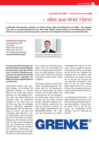 Factoring ist vielen Schweizer Un-
ternehmenbishernochkeinBegriff.
Das liegt daran, dass die meisten
noch nie damit in Berührung ge-
kommen sind. Dabei lohnt sich die
Finanzierungsart besonders für
KMU,dennFactoringbieteteinPlus
an Sicherheit.
Unternehmen müssen über Liqui-
dität verfügen, um pünktlich ihre
Kreditoren bezahlen zu können.
Was auf den ersten Blick logisch
erscheint, ist in der Realität oft an-
ders. Denn die nötigen Mittel sind
manchmal eben nur theoretisch
verfügbar. In der Praxis fehlt auf
der Bank aber das frei verfügbare
Geld um Lieferanten, Angestellte,
Sozialabgaben oder die Mehrwert-
steuer zu zahlen. Und das trotz
vorwiegend guter Debitoren. Lan-
ge Zahlungsziele, egal ob gewährt
oder nicht, erschweren die Liquidi-
tätsplanung. Der Anspruch auf das
Geld ist zwar meist unbestreitbar,
aber das Unternehmen erhält es
einfach nicht innert der benötigten
Frist. Negative Auswirkungen auf
die eigene Bonität sind die Folge.
Zeichnet sich diese Entwicklung ab,
individuelle Anforderungen eingehen. Im Fokus stehen dabei die Bedürfnisse der KMU  – das spiegelt
sich auch in der Partnerschaft mit dem SKV wider. Welche Vorteile kleine und mittelständische Unter-
nehmen von Leasing und Factoring haben, lesen Sie in der folgenden Vorstellung der beiden Bereiche.
ist es wichtig, sie rechtzeitig aufzu-
halten. Denn im schlimmsten Fall
kann ein Liquiditätsverlust die Insol-
venz von KMU bedeuten. Und ge-
nau an dieser Stelle kann Factoring
Unternehmen dabei helfen, liquide
zu bleiben.
Was genau verbirgt sich also hinter
dieser Finanzierungslösung? Fac-
toring steht für die Bevorschus-
sung von Rechnungen, die Unter-
nehmen ihren Kunden stellen. «Die
Auszahlung der von uns angekauf-
ten Rechnungen erfolgt innert 24
Stunden auf das Konto unseres
Kunden. Sofortige Liquidität ist ei-
ner der Gründe, weshalb es sich
lohnt, auf Factoring zu setzen», so
Frank Ziegler, Geschäftsführer der
GRENKEFACTORING AG. Aber
auch die Übernahme des Debito-
renmanagements spricht für Fac-
toring: «Das ist gerade für kleinere
Unternehmen attraktiv, da hier häu-
fig die Zeit für eine speditive Be-
arbeitung fehlt. Wir möchten dem
Unternehmer den Rücken frei hal-
ten. Er soll sich voll und ganz auf
sein Geschäft konzentrieren, wäh-
rend wir uns um seine offenen
Rechnungen kümmern. Für uns ist
wichtig, dass die gesamte Abwick-
lung für unsere Kunden einfach ist»,
erklärt Ziegler.
Liquidität bedeutet Sicherheit  – und
genau deshalb lohnt es sich, mit ei-
nemvertrauenswürdigenPartnerzu-
sammenzuarbeiten. Unternehmen,
die dabei nicht nur auf die Leis-
tungen der Hausbanken bauen
möchten, sind mit Factoring gut
beraten.
Frank Ziegler, Geschäftsführer der GRENKEFACTO-
RING AG, weiss, wie KMU liquide bleiben können.
GRENKEFACTORING AG
Hochbergstrasse 60C
4057 Basel
Telefon	061 706 79 00
Telefax	061 706 79 10
service@grenkefactoring.ch
www.grenkefactoring.ch
 – alles aus einer Hand
Liquidität für KMU  –  einfach und schnell
SKV PARTNER 53
 