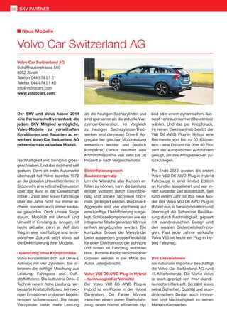 Der SKV und Volvo haben 2014
eine Partnerschaft vereinbart, die
jedem SKV Mitglied ermöglicht,
Volvo-Modelle zu vorteilhaften
Konditionen und Rabatten zu er-
werben. Volvo Car Switzerland AG
präsentiert ein aktuelles Modell.
Nachhaltigkeit wird bei Volvo gross-
geschrieben. Und das nicht erst seit
gestern. Denn als erste Automarke
überhaupt hat Volvo bereites 1972
an der globalen Umweltkonferenz in
Stockholm eine kritische Diskussion
über das Auto in der Gesellschaft
initiiert. Zwar sind Volvo Fahrzeuge
über die Jahre nicht nur immer si-
cherer, sondern auch immer saube-
rer geworden. Doch unsere Sorge
darum, Mobilität mit Mensch und
Umwelt in Einklang zu bringen, ist
heute aktueller denn je. Auf dem
Weg in eine nachhaltige und emis-
sionsfreie Zukunft setzt Volvo auf
die Elektrifizierung ihrer Modelle.
Downsizing ohne Kompromisse
Volvo konzentriert sich auf Drive-E
Antriebe mit vier Zylindern. Sie of-
ferieren die richtige Mischung aus
Leistung, Fahrspass und Kraft-
stoffeffizienz. Die kultivierte Drive-E
Technik vereint hohe Leistung, ver-
besserte Kraftstoffeffizienz bei nied-
rigen Emissionen und einen begeis-
ternden Motorensound. Die neuen
Vierzylinder bieten mehr Leistung
als die heutigen Sechszylinder und
sind sparsamer als die aktuelle Vier-
zylinder-Generation. Im Vergleich
zu heutigen Sechszylinder-Trieb-
werken sind die neuen Drive-E Ag-
gregate bei gleicher Motorleistung
wesentlich leichter und deutlich
kompakter. Daraus resultiert eine
Kraftstoffersparnis von zehn bis 30
Prozent je nach Vergleichsmotor.
Elektrifizierung nach
Baukastenprinzip
Um die Wünsche aller Kunden er-
füllen zu können, kann die Leistung
einiger Motoren durch Elektrifizie-
rung und andere Techniken noch-
mals gesteigert werden. Die Drive-E
Aggregate sind von vornherein auf
eine künftige Elektrifizierung ausge-
legt. Schlüsselkomponenten wie ein
integrierter Startergenerator können
einfach eingebunden werden. Die
kompakte Grösse der Vierzylinder
bietet ausserdem grosse Flexibilität
für einen Elektromotor, der sich vorn
und hinten im Fahrzeug einbauen
lässt. Batterie-Packs verschiedener
Grössen werden in der Mitte des
Autos untergebracht.
Volvo V60 D6 AWD Plug-in Hybrid
– technologischer Vorreiter
Der Volvo V60 D6 AWD Plug-in
Hybrid ist ein Pionier in der Hybrid
Generation. Die Fahrer können
zwischen einem puren Elektrofahr-
zeug, einem höchst effizienten Hy-
brid oder einem dynamischen, äus-
serst verbrauchsarmen Dieselmotor
wählen. Und das per Knopfdruck.
Im reinen Elektroantrieb besitzt der
V60 D6 AWD Plug-in Hybrid eine
Reichweite von bis zu 50 Kilome-
tern – eine Distanz die über 80 Pro-
zent der europäischen Autofahrern
genügt, um ihre Alltagsstrecken zu-
rückzulegen.
Per Ende 2012 wurden die ersten
Volvo V60 D6 AWD Plug-in Hybrid
Fahrzeuge in einer limited Edition
an Kunden ausgeliefert und war in-
nert kürzester Zeit ausverkauft. Seit
rund einem Jahr ist das neue Mo-
dell des Volvo V60 D6 AWD Plug-in
Hybrid nun in Serienproduktion und
überzeugt die Schweizer Bevölke-
rung durch Nachhaltigkeit, gepaart
mit skandinavischem Design und
den neusten Sicherheitstechnolo-
gien. Fast jeder zehnte verkaufte
Volvo V60 ist heute ein Plug-in Hy-
brid Fahrzeug.
Das Unternehmen
Als nationaler Importeur beschäftigt
die Volvo Car Switzerland AG rund
45 Mitarbeitende. Die Marke Volvo
ist stark geprägt von ihrer skandi-
navischen Herkunft. So zählt Volvo
nebst Sicherheit, Qualität und skan-
dinavischem Design auch Innova-
tion und Nachhaltigkeit zu seinen
Marken-Kernwerten.
Volvo Car Switzerland AG
Schaffhauserstrasse 550
8052 Zürich
Telefon	044 874 21 21
Telefax	044 874 21 40
info@volvocars.com
www.volvocars.com
Volvo Car Switzerland AG
Neue Modelle
SKV PARTNER56
 