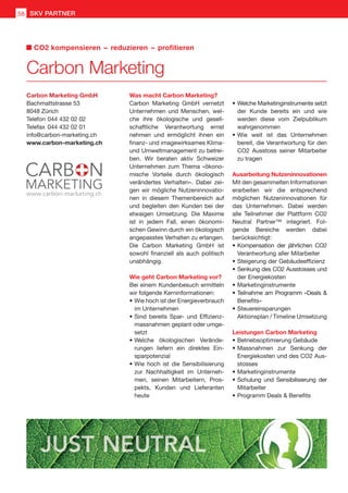 Carbon Marketing GmbH
Bachmattstrasse 53
8048 Zürich
Telefon	044 432 02 02
Telefax	044 432 02 01
info@carbon-marketing.ch
www.carbon-marketing.ch
Carbon Marketing
CO2 kompensieren  –  reduzieren  –  profitieren
SKV PARTNER58
Was macht Carbon Marketing?
Carbon Marketing GmbH vernetzt
Unternehmen und Menschen, wel-
che ihre ökologische und gesell-
schaftliche Verantwortung ernst
nehmen und ermöglicht ihnen ein
finanz- und imagewirksames Klima-
und Umweltmanagement zu betrei-
ben. Wir beraten aktiv Schweizer
Unternehmen zum Thema «ökono-
mische Vorteile durch ökologisch
verändertes Verhalten». Dabei zei-
gen wir mögliche Nutzeninnovatio-
nen in diesem Themenbereich auf
und begleiten den Kunden bei der
etwaigen Umsetzung. Die Maxime
ist in jedem Fall, einen ökonomi-
schen Gewinn durch ein ökologisch
angepasstes Verhalten zu erlangen.
Die Carbon Marketing GmbH ist
sowohl finanziell als auch politisch
unabhängig.
Wie geht Carbon Marketing vor?
Bei einem Kundenbesuch ermitteln
wir folgende Kerninformationen:
•	Wie hoch ist der Energieverbrauch
im Unternehmen
•	Sind bereits Spar- und Effizienz-
massnahmen geplant oder umge-
setzt
•	Welche ökologischen Verände-
rungen liefern ein direktes Ein-
sparpotenzial
•	Wie hoch ist die Sensibilisierung
zur Nachhaltigkeit im Unterneh-
men, seinen Mitarbeitern, Pros-
pekts, Kunden und Lieferanten
heute
•	Welche Marketinginstrumente setzt
der Kunde bereits ein und wie
werden diese vom Zielpublikum
wahrgenommen
•	Wie weit ist das Unternehmen
bereit, die Verantwortung für den
CO2 Ausstoss seiner Mitarbeiter
zu tragen
Ausarbeitung Nutzeninnovationen
Mit den gesammelten Informationen
erarbeiten wir die entsprechend
möglichen Nutzeninnovationen für
das Unternehmen. Dabei werden
alle Teilnehmer der Plattform CO2
Neutral Partner™ integriert. Fol-
gende Bereiche werden dabei
berücksichtigt:
•	Kompensation der jährlichen CO2
Verantwortung aller Mitarbeiter
•	Steigerung der Gebäudeeffizienz
•	Senkung des CO2 Ausstosses und
der Energiekosten
•	Marketinginstrumente
•	Teilnahme am Programm «Deals 
Benefits»
•	Steuereinsparungen
Aktionsplan / Timeline Umsetzung
Leistungen Carbon Marketing
•	Betriebsoptimierung Gebäude
•	Massnahmen zur Senkung der
Energiekosten und des CO2 Aus-
stosses
•	Marketinginstrumente
•	Schulung und Sensibilisierung der
Mitarbeiter
•	Programm Deals  Benefits
 
