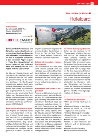 Zehntausende Schweizerinnen und
Schweizer buchen ihre Hotels nur
noch mit der Hotelcard. Denn mit
dem Halbtax für Hotels übernach-
tet man in hunderten Top-Hotels
in den schönsten Regionen zum
½ Preis. Das Sparpotenzial ist
enorm, denn mit der Hotelcard
kann man beliebig oft mit 50%
Rabatt im Hotel übernachten.
Die Idee zur Hotelcard basiert auf
dem Halbtax-Abo der SBB, welches
die Hotelcard AG vor fünf Jahren
mit grossem Erfolg auf die Hotel-
lerie übertragen hat. Das Konzept
besticht unter anderem durch seine
einfache Handhabung. Bis zum Auf-
enthalt zum ½ Preis im Traumhotel
geht es ganz schnell: Auf www.ho-
telcard.com das gewünschte Hotel
finden, die Buchungsanfrage ab-
senden und beim Check-In im Hotel
die Hotelcard vorweisen – gerade
einmal drei Schritte bis zum Ferien-
glück mit 50% Rabatt!
Mehr als 550 Hotels zum ½ Preis
Das Angebot an Halbpreis-Hotels
auf www.hotelcard.com wird lau-
fend erweitert. Aktuell können be-
reits mehr als 550 Hotels gebucht
werden. Zur Auswahl stehen die
schönsten Wellness-, Berg-, Stadt-
und Sporthotels in der Schweiz und
im benachbarten Ausland. Von der
charmanten und familiären Herber-
ge bis zum 5-Sterne Luxushotel ist
für jeden Geschmack die passende
Unterkunft dabei. Da die Hotels im
Schnitt an 75% der Tage Zimmer
zum ½ Preis anbieten, findet sich
immer die passende Unterkunft.
Beliebig oft einsetzbar – riesiges
Sparpotenzial
Dem Sparpotenzial sind nach oben
keine Grenzen gesetzt, denn die
Hotelcard kann während Ihrer Gül-
tigkeit beliebig oft eingesetzt wer-
den. Und das Beste: Sie können Ihre
Partnerin oder Ihren Partner gleich
mitnehmen, denn um ein Doppel-
zimmer zu buchen genügt eine ein-
zige Karte.
Hotelzimmer zum ½ Preis – wie
geht das?
Personal- und Infrastrukturkosten ent-
stehen auch dann, wenn die Zimmer
leer sind. Für Hotels ist deshalb eine
gute Auslastung Ihrer Zimmer von ent-
scheidender Bedeutung! Nebst der
verbesserten Auslastung können Ho-
tels durch Zusatzangebote wie Food
 Beverage oder Wellness-Dienstleis-
tungen ihren Umsatz steigern. Allein
die Tatsache, dass die Partnerhotels
während ¾ des Jahres buchbar sind,
spricht für die Qualität von Hotelcard.
Und es zeigt, dass nicht nur die Kun-
den, sondern auch die Hotels profitie-
ren: Denn sie sind besser ausgelastet
und generieren zusätzlichen Umsatz,
was der Tourismuslandschaft Schweiz
im Allgemeinen hilft.
Für Firmen: die Company Hotelcard
Bisher war die Hotelcard nur für
Privatpersonen erhältlich. Das neu-
este Produkt der Hotelcard AG
heisst Company Hotelcard, die
Hotel-Halbtaxkarte, die speziell für
Schweizer KMU entwickelt wurde.
Sie lautet auf den Firmennamen und
ist somit übertragbar. Unternehmen
sparen damit nicht nur Logis-Kos-
ten für ihre Aussendienstmitarbei-
tenden, sondern können auch ex-
terne Gäste oder Geschäftspartner
zum ½ Preis im Hotel unterbringen.
Selbstverständlich können die Mit-
arbeitenden die Company Hotel-
card – Sie erhalten zwei Exemplare
– auch am Wochenende ausleihen
und sich ein schönes Wochenende
gönnen – ideal für eine ausgewoge-
ne Work-Life-Balance.
Die Vorteile der Hotelcard:
•	Mehr als 550 Top-Hotels zum ½
Preis
•	Bestpreis-Garantie in allen Hotels
•	Hotels im Schnitt an 75% der
Tage zum ½ Preis buchbar
•	Hotelcard beliebig oft einsetzbar
•	Doppelzimmer mit nur einer Ho-
telcard buchen
•	Hotels von 1 bis 5 Sternen
•	Hotels in allen Regionen der
Schweiz und im benachbarten
Ausland
•	Kein Konsumationszwang
•	Keine Mindestaufenthaltszeit
Hotelcard AG
Burgstrasse 20, 3600 Thun
Telefon	0848 711 717
www.hotelcard.com
Hotelcard
Das Halbtax für Hotels
SKV PARTNER 59
 