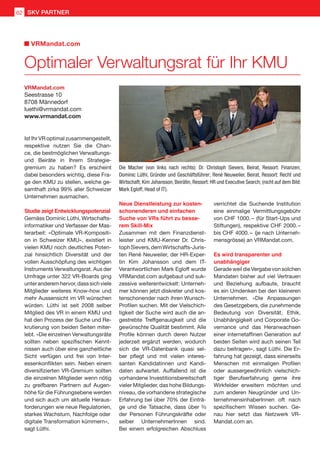 Die Macher (von links nach rechts): Dr. Christoph Sievers, Beirat, Ressort: Finanzen;
Dominic Lüthi, Gründer und Geschäftsführer; René Neuweiler, Beirat, Ressort: Recht und
Wirtschaft; Kim Johansson, Beirätin, Ressort: HR und Executive Search; (nicht auf dem Bild:
Mark Egloff, Head of IT).
VRMandat.com
Seestrasse 10
8708 Männedorf
luethi@vrmandat.com
www.vrmandat.com
Ist Ihr VR optimal zusammengestellt,
respektive nutzen Sie die Chan-
ce, die bestmöglichen Verwaltungs-
und Beiräte in Ihrem Strategie-
gremium zu haben? Es erscheint
dabei besonders wichtig, diese Fra-
ge den KMU zu stellen, welche ge-
samthaft zirka 99% aller Schweizer
Unternehmen ausmachen.
Studie zeigt Entwicklungspotenzial
Gemäss Dominic Lüthi, Wirtschafts-
informatiker und Verfasser der Mas-
terarbeit: «Optimale VR-Kompositi-
on in Schweizer KMU», existiert in
vielen KMU noch deutliches Poten-
zial hinsichtlich Diversität und der
vollen Ausschöpfung des wichtigen
Instruments Verwaltungsrat. Aus der
Umfrage unter 322 VR-Boards ging
unteranderemhervor,dasssichviele
Mitglieder weiteres Know-how und
mehr Aussensicht im VR wünschen
würden. Lüthi ist seit 2008 selber
Mitglied des VR in einem KMU und
hat den Prozess der Suche und Re-
krutierung von beiden Seiten miter-
lebt. «Die einzelnen Verwaltungsräte
sollten neben spezifischen Kennt-
nissen auch über eine ganzheitliche
Sicht verfügen und frei von Inter-
essenkonflikten sein. Neben einem
diversifizierten VR-Gremium sollten
die einzelnen Mitglieder wenn nötig
zu greifbaren Partnern auf Augen-
höhe für die Führungsebene werden
und sich auch um aktuelle Heraus-
forderungen wie neue Regulatorien,
starkes Wachstum, Nachfolge oder
digitale Transformation kümmern»,
sagt Lüthi.
Neue Dienstleistung zur kosten-
schonenderen und einfachen
Suche von VRs führt zu besse-
rem Skill-Mix
Zusammen mit dem Finanzdienst-
leister und KMU-Kenner Dr. Chris-
tophSievers,demWirtschafts-Juris-
ten René Neuweiler, der HR-Exper-
tin Kim Johansson und dem IT-
Verantwortlichen Mark Egloff wurde
VRMandat.com aufgebaut und suk-
zessive weiterentwickelt: Unterneh-
mer können jetzt diskreter und kos-
tenschonender nach ihren Wunsch-
Profilen suchen. Mit der Vielschich-
tigkeit der Suche wird auch die an-
gestrebte Treffgenauigkeit und die
gewünschte Qualität bestimmt. Alle
Profile können durch deren Nutzer
jederzeit ergänzt werden, wodurch
sich die VR-Datenbank quasi sel-
ber pflegt und mit vielen interes-
santen Kandidatinnen und Kandi-
daten aufwartet. Auffallend ist die
vorhandene Investitionsbereitschaft
vieler Mitglieder, das hohe Bildungs-
niveau, die vorhandene strategische
Erfahrung bei über 70% der Einträ-
ge und die Tatsache, dass über ²⁄³
der Personen Führungskräfte oder
selber UnternehmerInnen sind.
Bei einem erfolgreichen Abschluss
verrichtet die Suchende Institution
eine einmalige Vermittlungsgebühr
von CHF 1000. – (für Start-Ups und
Stiftungen), respektive CHF 2000. – 
bis CHF 4000. –  (je nach Unterneh-
mensgrösse) an VRMandat.com.
Es wird transparenter und
unabhängiger
GeradeweildieVergabevonsolchen
Mandaten bisher auf viel Vertrauen
und Beziehung aufbaute, braucht
es ein Umdenken bei den kleineren
Unternehmen. «Die Anpassungen
des Gesetzgebers, die zunehmende
Bedeutung von Diversität, Ethik,
Unabhängigkeit und Corporate Go-
vernance und das Heranwachsen
einer internetaffinen Generation auf
beiden Seiten wird auch seinen Teil
dazu beitragen», sagt Lüthi. Die Er-
fahrung hat gezeigt, dass einerseits
Menschen mit einmaligen Profilen
oder aussergewöhnlich vielschich-
tiger Berufserfahrung gerne ihre
Wirkfelder erweitern möchten und
zum anderen Neugründer und Un-
ternehmensinhaberInnen oft nach
spezifischem Wissen suchen. Ge-
nau hier setzt das Netzwerk VR-
Mandat.com an.
Optimaler Verwaltungsrat für Ihr KMU
VRMandat.com
SKV PARTNER62
 