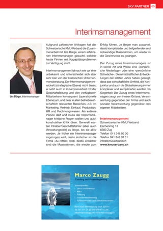 Interimsmanagement
Urs Bürge, Interimsmanager
Aufgrund zahlreicher Anfragen hat der
Schweizerische KMU Verband die Zusam-
menarbeit mit Urs Bürge, einem erfahre-
nen Interimsmanager, gesucht, welcher
heute Firmen mit Kapazitätsproblemen
zur Verfügung steht.
Interimsmanagement ist nach wie vor eher
unbekannt und unterscheidet sich aber
sehr klar von der klassischen Unterneh-
mensberatung. Der Interimsmanager ent-
wickelt (strategische Ebene) nicht bloss,
er setzt auch in Zusammenarbeit mit der
Geschäftsleitung und den verfügbaren
Mitarbeitern konsequent (operationelle
Ebene) um, und zwar in allen betriebswirt-
schaftlich relevanten Bereichen, z.B. im
Marketing, Vertrieb, Einkauf, Produktion,
HR und Rechnungswesen. Als externe
Person darf und muss der Interimsma-
nager kritische Fragen stellen und auch
konstruktive Kritik üben. Generell war-
ten Inhaber/Geschäftsführer (aber auch
Verwaltungsräte) zu lange, bis sie aktiv
werden. Je früher ein Interimsmanager
zugezogen wird, desto einfacher ist die
Firma «zu retten» resp. desto einfacher
sind die Massnahmen, die wieder zum
Interimsmanagement
Schweizerischer KMU Verband
Eschenring 13
6300 Zug
Telefon	041 348 03 30
Telefax	041 348 03 31
info@kmuverband.ch
www.kmuverband.ch
Erfolg führen. Je länger man zuwartet,
desto komplizierter und tiefgreifender sind
notwendige Massnahmen, um wieder in
die Gewinnzone zu gelangen.
Der Zuzug eines Interimsmanagers ist
in keiner Art und Weise eine «persönli-
che Niederlage» oder eine «persönliche
Schwäche». Die wirtschaftlichen Entwick-
lungen der letzten Jahre haben gezeigt,
dass das wirtschaftliche Umfeld, die Kon-
junktur und auch die Globalisierung immer
komplexer und komplizierter werden. Im
Gegenteil! Der Zuzug eines Interimsma-
nagers zeugt von innerer Grösse, Verant-
wortung gegenüber der Firma und auch
sozialer Verantwortung gegenüber den
eigenen Mitarbeitern.
65SKV PARTNER
 