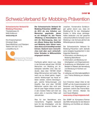 SVMP
Schweiz.Verband für Mobbing-Prävention
Schweizerischer Verband für
Mobbing-Prävention
Tösstalstrasse 23
8483 Kollbrunn
www.svmp.ch
Ihre Ansprechperson:
Christoph Bisel,
Geschäftsführer und Präsident
Telefon 044 552 12 70
c.bisel@svmp.ch
Der Schweizerische Verband für
Mobbing-Prävention (SVMP) wur-
de 2014 als eine Initiative von
Menschen gegründet, denen
es ein Anliegen ist, das Thema
«Mobbing» zu thematisieren. Uns
eint die Überzeugung, dass nur
ein offener Dialog über Konflikte
und Mobbing dazu führen kann,
dass diese auch bewältigt werden
können. Dadurch kann menschli-
ches Leid aber auch wirtschaft-
licher Schaden in Millionenhöhe
eingespart werden.
Fachleute gehen davon aus, dass
in der Schweiz aktuell über 100'000
Menschen von Mobbing am Ar-
beitsplatz betroffen sind. Das be-
deutet, dass über 100'000 Arbeit
tätige Mitmenschen sich jeden Tag,
wenn sie zur Arbeit gehen, fragen,
welche Verletzungen sie heute er-
leben werden, welche Demütigun-
gen, welche Verleumdungen und
Angriffe. Das sind über 100'000
Menschen welche dies nicht erst
seit ein paar Tagen erleben sondern
in den meisten Fällen seit mehr als
einem Jahr, in manchen Fällen seit
Jahrzehnten.
Was für den Betroffenen eine
menschliche Tragödie bedeutet
kann für den Arbeitgeber und die
Gesellschaft enorme Kosten ver-
ursachen. Konservative Schätzun-
gen gehen davon aus, dass ein
Mobbing-Fall für den Arbeitgeber
Kosten in Höhe eines Jahresge-
haltes bedeuten und der gesamte
volkswirtschaftliche Schaden durch
Mobbing in der Schweiz jährlich die
Milliardengrenze übersteigt.
Der Schweizerische Verband für
Mobbing-Prävention sieht deshalb
seine Aufgabe hauptsächlich in den
folgenden Bereichen
	Information und Beratung von
	 Mobbing-Betroffenen
	Information und Beratung von
	 Arbeitgebern und Organisationen
	Ausbildung von Mitarbeitern und
	 Beratern im Bereich der Vermeidung
und Beratung im Kontext von
	 Mobbing
	Lobbying und Informationsplattform
zum Thema Mobbing am Arbeits-
platz
Zum Erreichen dieser Ziele ist der
SVMP auf die Zusammenarbeit mit
Personen und Organisationen an-
gewiesen, welche das Thema Mob-
bing ernst nehmen. Werden Sie
noch heute Mitglied.
www.svmp.ch/wp/mitgliedschaft
Der SVMP ist Kompetenz-Partner
des KMU Verbandes für den Bereich
Mobbing und Konflikte am Arbeits-
platz.
SKV 67
 