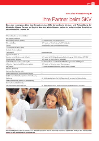 Ihre Partner beim SKV
Aus- und Weiterbildung
Eines der vorrangigen Ziele des Schweizerischen KMU Verbandes ist die Aus- und Weiterbildung der
Mitglieder. Unsere Partner im Bereich Aus- und Weiterbildung, bieten ein umfangreiches Angebot an
verschiedensten Themen an.
Für unsere Mitglieder suchen wir weitere Aus-  Weiterbildungspartner. Sind Sie interessiert, crossmedial und interaktiv durch den SKV im Rampenlicht
präsent zu sein? Nehmen Sie mit uns Kontakt auf.
Advanced Studies der Universität Basel –
BBP Bildung + Beratung –
Berufsbildungszentrum Dietikon 5 % auf alle Sprach- und Informatikkurse
BWL Institut Basel 10 % Rabatt auf alle Lehrgänge für SKV Mitglieder
Cashare Schnell, einfach und zu optimalen Konditionen
Coachingzentrum Olten GmbH –
Controller Akademie Zürich –
CreditGate24 Ausbildungskredit
Digicomp Academy AG –
Executive School der Universität St. Gallen 10 % Rabatt für SKV Mitglieder auf die Diplomlehrgänge WRM-HSG und MLP-HSG
Female Business Seminars 16 % Rabatt auf alle FBS für SKV Mitglieder
Institut für Kommunikation  Führung IKF 5 % Rabatt auf CAS Social Media für KMU  Management für SKV Mitglieder
LiZ-Institut – Sprachschule  Übersetzungsbüro 10 % Rabatt auf Firmenkurse und Übersetzungen
PRO LINGUIS 5 % Rabatt auf die Kursgebühren aller Pro Linguis Produkte
REFERRAL INSTITUTE –
Rochester-Bern Executive MBA –
SERV Schweizerischer Exportrisikoversicherung –
SIU Schweizerische Institut für Unternehmerschulung –
Staufen.ag Als SKV-Mitglied erhalten Sie 10 % Rabatt auf alle Seminare (nicht kumulierbar)
SVEB Schweizerischer Verband für Weiterbildung –
Wirtschaftsschule KV Winterthur –
Zfu – International Business School Für SKV Mitglieder gibt es Sonderkonditionen bei ausgewählten Seminaren
SKV 69
 
