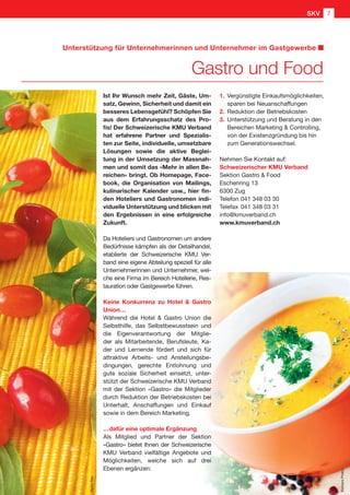 Unterstützung für Unternehmerinnen und Unternehmer im Gastgewerbe
Gastro und Food
Ist Ihr Wunsch mehr Zeit, Gäste, Um-
satz, Gewinn, Sicherheit und damit ein
besseres Lebensgefühl? Schöpfen Sie
aus dem Erfahrungsschatz des Pro-
fis! Der Schweizerische KMU Verband
hat erfahrene Partner und Spezialis-
ten zur Seite, individuelle, umsetzbare
Lösungen sowie die aktive Beglei-
tung in der Umsetzung der Massnah-
men und somit das «Mehr in allen Be-
reichen» bringt. Ob Homepage, Face-
book, die Organisation von Mailings,
kulinarischer Kalender usw., hier fin-
den Hoteliers und Gastronomen indi-
viduelle Unterstützung und blicken mit
den Ergebnissen in eine erfolgreiche
Zukunft.
Da Hoteliers und Gastronomen um andere
Bedürfnisse kämpfen als der Detailhandel,
etablierte der Schweizerische KMU Ver-
band eine eigene Abteilung speziell für alle
Unternehmerinnen und Unternehmer, wel-
che eine Firma im Bereich Hotellerie, Res-
tauration oder Gastgewerbe führen.
Keine Konkurrenz zu Hotel  Gastro
Union…
Während die Hotel  Gastro Union die
Selbsthilfe, das Selbstbewusstsein und
die Eigenverantwortung der Mitglie-
der als Mitarbeitende, Berufsleute, Ka-
der und Lernende fördert und sich für
attraktive Arbeits- und Anstellungsbe-
dingungen, gerechte Entlohnung und
gute soziale Sicherheit einsetzt, unter-
stützt der Schweizerische KMU Verband
mit der Sektion «Gastro» die Mitglieder
durch Reduktion der Betriebskosten bei
Unterhalt, Anschaffungen und Einkauf
sowie in dem Bereich Marketing.
…dafür eine optimale Ergänzung
Als Mitglied und Partner der Sektion
«Gastro» bietet Ihnen der Schweizerische
KMU Verband vielfältige Angebote und
Möglichkeiten, welche sich auf drei
Ebenen ergänzen:
1.		 Vergünstigte Einkaufsmöglichkeiten,
		 sparen bei Neuanschaffungen
2.		 Reduktion der Betriebskosten
3.		 Unterstützung und Beratung in den
	 Bereichen Marketing  Controlling,
	 von der Existenzgründung bis hin
	 zum Generationswechsel.
Nehmen Sie Kontakt auf:
Schweizerischer KMU Verband
Sektion Gastro  Food
Eschenring 13
6300 Zug
Telefon	041 348 03 30
Telefax	041 348 03 31
info@kmuverband.ch
www.kmuverband.ch
BarbaraPheby
HeikeRau
SKV 7
 