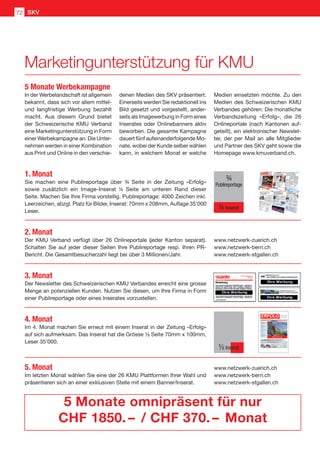 In der Werbelandschaft ist allgemein
bekannt, dass sich vor allem mittel-
und langfristige Werbung bezahlt
macht. Aus diesem Grund bietet
der Schweizerische KMU Verband
eine Marketingunterstützung in Form
einer Werbekampagne an. Die Unter-
nehmen werden in einer Kombination
aus Print und Online in den verschie-
1. Monat
Sie machen eine Publireportage über ¾ Seite in der Zeitung «Erfolg»
sowie zusätzlich ein Image-Inserat ¼ Seite am unteren Rand dieser
Seite. Machen Sie Ihre Firma vorstellig. Publireportage: 4000 Zeichen inkl.
Leerzeichen, abzgl. Platz für Bilder, Inserat: 70mm x 208mm, Auflage 35'000
Leser.
2. Monat
Der KMU Verband verfügt über 26 Onlineportale (jeder Kanton separat).
Schalten Sie auf jeder dieser Seiten Ihre Publireportage resp. Ihren PR-
Bericht. Die Gesamtbesucherzahl liegt bei über 3 Millionen/Jahr.
3. Monat
Der Newsletter des Schweizerischen KMU Verbandes erreicht eine grosse
Menge an potenziellen Kunden. Nutzen Sie diesen, um Ihre Firma in Form
einer Publireportage oder eines Inserates vorzustellen.
4. Monat
Im 4. Monat machen Sie erneut mit einem Inserat in der Zeitung «Erfolg»
auf sich aufmerksam. Das Inserat hat die Grösse ¹⁄8 Seite 70mm x 100mm,
Leser 35'000.
5. Monat
Im letzten Monat wählen Sie eine der 26 KMU Plattformen Ihrer Wahl und
präsentieren sich an einer exklusiven Stelle mit einem Banner/Inserat.
www.netzwerk-zuerich.ch
www.netzwerk-bern.ch
www.netzwerk-stgallen.ch
www.netzwerk-zuerich.ch
www.netzwerk-bern.ch
www.netzwerk-stgallen.ch
5 Monate omnipräsent für nur
CHF 1850. –  / CHF 370. –  Monat
denen Medien des SKV präsentiert.
Einerseits werden Sie redaktionell ins
Bild gesetzt und vorgestellt, ander-
seits als Imagewerbung in Form eines
Inserates oder Onlinebanners aktiv
beworben. Die gesamte Kampagne
dauert fünf aufeinanderfolgende Mo-
nate, wobei der Kunde selber wählen
kann, in welchem Monat er welche
Medien einsetzten möchte. Zu den
Medien des Schweizerischen KMU
Verbandes gehören: Die monatliche
Verbandszeitung «Erfolg», die 26
Onlineportale (nach Kantonen auf-
geteilt), ein elektronischer Newslet-
ter, der per Mail an alle Mitglieder
und Partner des SKV geht sowie die
Homepage www.kmuverband.ch.
5 Monate Werbekampagne
¾
Publireportage
¼ Inserat
¹⁄8 Inserat
Marketingunterstützung für KMU
SKV72
 