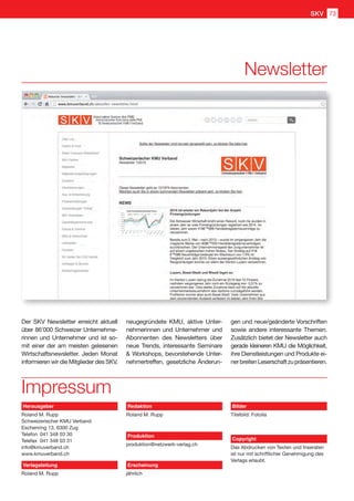 Der SKV Newsletter erreicht aktuell
über 86'000 Schweizer Unternehme-
rinnen und Unternehmer und ist so-
mit einer der am meisten gelesenen
Wirtschaftsnewsletter. Jeden Monat
informieren wir die Mitglieder des SKV,
Impressum
neugegründete KMU, aktive Unter-
nehmerinnen und Unternehmer und
Abonnenten des Newsletters über
neue Trends, interessante Seminare
 Workshops, bevorstehende Unter-
nehmertreffen, gesetzliche Änderun-
gen und neue/geänderte Vorschriften
sowie andere interessante Themen.
Zusätzlich bietet der Newsletter auch
gerade kleineren KMU die Möglichkeit,
ihre Dienstleistungen und Produkte ei-
nerbreitenLeserschaftzupräsentieren.
Newsletter
Herausgeber
Roland M. Rupp
Schweizerischer KMU Verband
Eschenring 13, 6300 Zug
Telefon	 041 348 03 30
Telefax	 041 348 03 31
info@kmuverband.ch
www.kmuverband.ch
Verlagsleitung
Roland M. Rupp
Redaktion
Roland M. Rupp
Produktion
produktion@netzwerk-verlag.ch
Erscheinung
jährlich
Bilder
Titelbild: Fotolia
Copyright
Das Abdrucken von Texten und Inseraten
ist nur mit schriftlicher Genehmigung des
Verlags erlaubt.
SKV 73
 