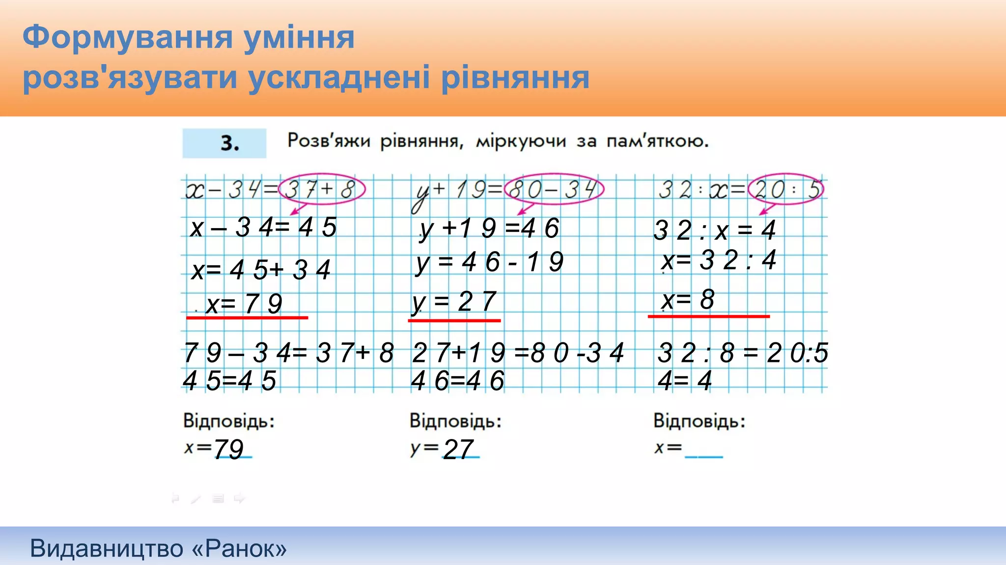 Видавництво «Ранок»
Формування уміння
розв'язувати ускладнені рівняння
х – 3 4= 4 5
х= 4 5+ 3 4
х= 7 9
7 9 – 3 4= 3 7+ 8
4 5=4 5
79
у +1 9 =4 6
у = 4 6 - 1 9
у = 2 7
2 7+1 9 =8 0 -3 4
4 6=4 6
27
3 2 : х = 4
х= 3 2 : 4
х= 8
3 2 : 8 = 2 0:5
4= 4
 