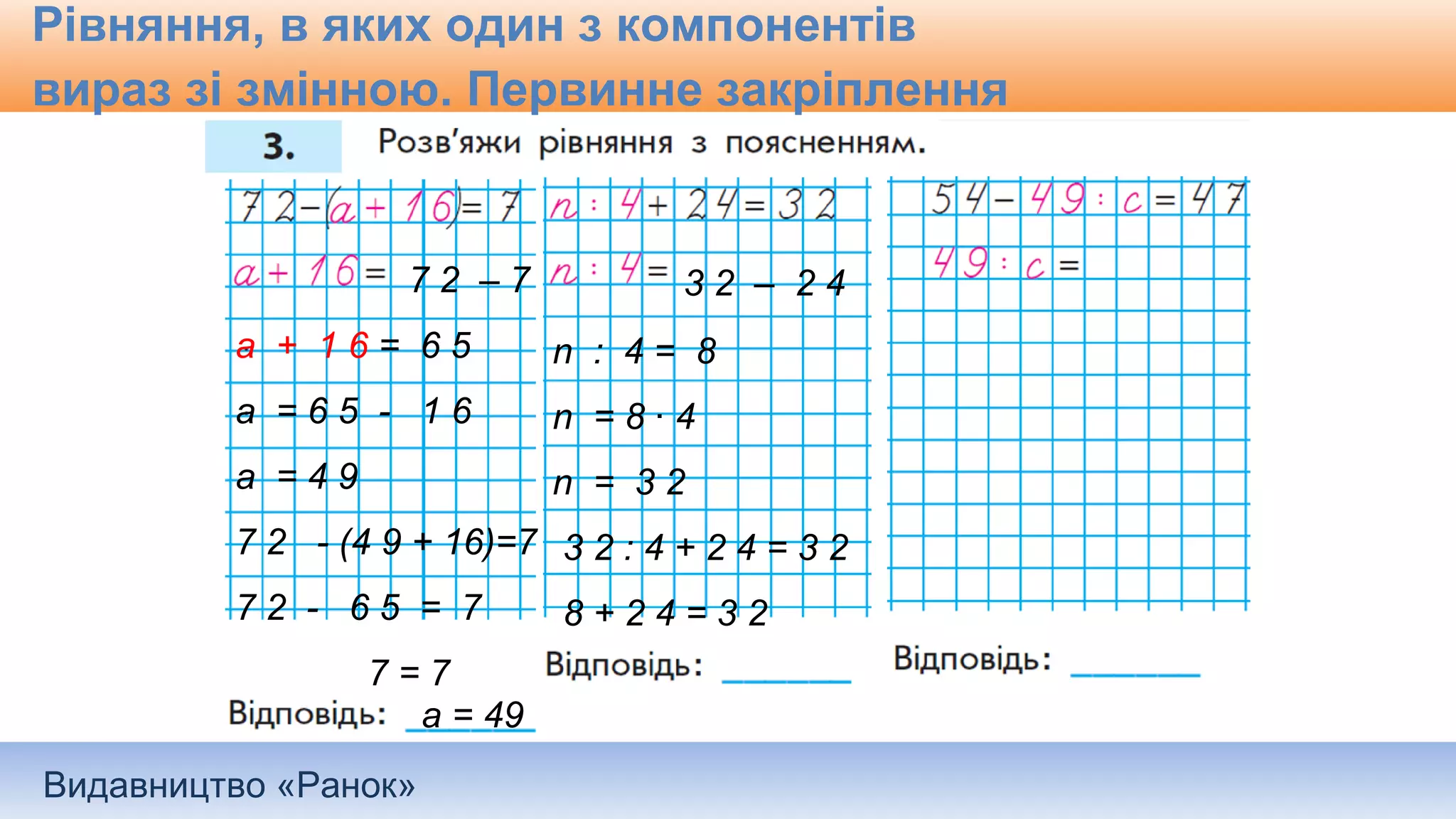 Видавництво «Ранок»
Рівняння, в яких один з компонентів
вираз зі змінною. Первинне закріплення
7 2 – 7
а + 1 6 = 6 5
а = 6 5 - 1 6
а = 4 9
7 2 - (4 9 + 16)=7
7 2 - 6 5 = 7
7 = 7
а = 49
3 2 – 2 4
n : 4 = 8
n = 8 ∙ 4
n = 3 2
3 2 : 4 + 2 4 = 3 2
8 + 2 4 = 3 2
 
