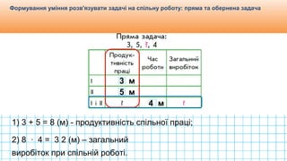 Видавництво «Ранок»
Формування уміння розв'язувати задачі на спільну роботу: пряма та обернена задача
3 м
5 м
4 м
1) 3 + 5 = 8 (м) - продуктивність спільної праці;
2) 8 ∙ 4 = 3 2 (м) – загальний
виробіток при спільній роботі.
 