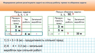 Видавництво «Ранок»
Формування уміння розв'язувати задачі на спільну роботу: пряма та обернена задача
3 м
5 м
4 м
1) 3 + 5 = 8 (м) - продуктивність спільної праці;
3 м
5 м
32, ?
32 м?
2) 8 ∙ 4 = 3 2 (м) – загальний
виробіток при спільній роботі.
 