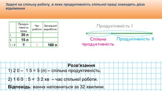 Видавництво «Ранок»
Задачі на спільну роботу, в яких продуктивність спільної праці знаходять дією
віднімання
20 л
15 л
160 л?
Розв'язання
1) 2 0 – 1 5 = 5 (л) – спільна продуктивність;
2) 1 6 0 : 5 = 3 2 хв – час спільної роботи.
Відповідь: ванна наповниться за 32 хвилини.
 