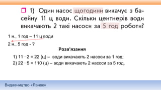 Видавництво «Ранок»
1 н., 1 год – 11 ц води
2 н., 5 год - ?
Розв’язання
1) 11 ∙ 2 = 22 (ц) – води викачають 2 насоси за 1 год;
2) 22 ∙ 5 = 110 (ц) – води викачають 2 насоси за 5 год.
 