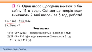 Видавництво «Ранок»
1 н., 1 год – 11 ц води
2 н., 5 год - ?
Розв’язання
1) 11 ∙ 2 = 22 (ц) – води викачають 2 насоси за 1 год;
2) 22 ∙ 5 = 110 (ц) – води викачають 2 насоси за 5 год.
11 ∙ 2 ∙ 5 = 110 (ц)
 