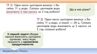 Видавництво «Ранок»
Що в них різне?
В першій задачі обидва
насоси викачують щогодини
однакову масу води,
працюють з однаковою
продуктивністю.
 