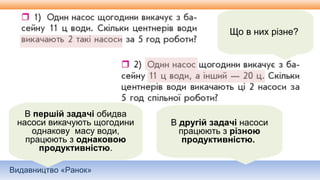 Видавництво «Ранок»
Що в них різне?
В першій задачі обидва
насоси викачують щогодини
однакову масу води,
працюють з однаковою
продуктивністю.
В другій задачі насоси
працюють з різною
продуктивністю.
 