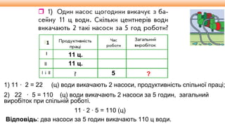Видавництво «Ранок»
1
11 ц.
11 ц.
5 ?
1) 11 ∙ 2 = 22 (ц) води викачають 2 насоси, продуктивність спільної праці;
2) 22 ∙ 5 = 110 (ц) води викачають 2 насоси за 5 годин, загальний
виробіток при спільній роботі.
Відповідь: два насоси за 5 годин викачають 110 ц води.
11 ∙ 2 ∙ 5 = 110 (ц)
 