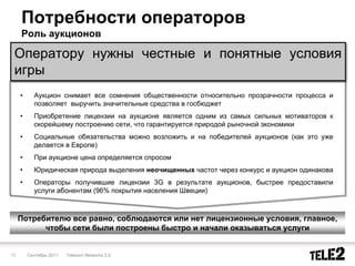 Потребности операторов
     Роль аукционов

 Оператору нужны честные и понятные условия
 игры
     •     Аукцион снимает все сомнения общественности относительно прозрачности процесса и
           позволяет выручить значительные средства в госбюджет
     •     Приобретение лицензии на аукционе является одним из самых сильных мотиваторов к
           скорейшему построению сети, что гарантируется природой рыночной экономики
     •     Социальные обязательства можно возложить и на победителей аукционов (как это уже
           делается в Европе)
     •     При аукционе цена определяется спросом
     •     Юридическая природа выделения неочищенных частот через конкурс и аукцион одинакова
     •     Операторы получившие лицензии 3G в результате аукционов, быстрее предоставили
           услуги абонентам (96% покрытия населения Швеции)



     Потребителю все равно, соблюдаются или нет лицензионные условия, главное,
           чтобы сети были построены быстро и начали оказываться услуги


11       Сентябрь 2011   Telecom Networks 2.0
 