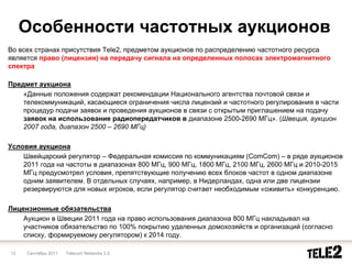 Особенности частотных аукционов
Во всех странах присутствия Tele2, предметом аукционов по распределению частотного ресурса
является право (лицензия) на передачу сигнала на определенных полосах электромагнитного
спектра

Предмет аукциона
    «Данные положения содержат рекомендации Национального агентства почтовой связи и
    телекоммуникаций, касающиеся ограничения числа лицензий и частотного регулирования в части
    процедур подачи заявок и проведения аукционов в связи с открытым приглашением на подачу
    заявок на использование радиопередатчиков в диапазоне 2500-2690 МГц». (Швеция, аукцион
    2007 года, диапазон 2500 – 2690 МГц)

Условия аукциона
    Швейцарский регулятор – Федеральная комиссия по коммуникациям (ComCom) – в ряде аукционов
    2011 года на частоты в диапазонах 800 МГц, 900 МГц, 1800 МГц, 2100 МГц, 2600 МГц и 2010-2015
    МГц предусмотрел условия, препятствующие получению всех блоков частот в одном диапазоне
    одним заявителем. В отдельных случаях, например, в Нидерландах, одна или две лицензии
    резервируются для новых игроков, если регулятор считает необходимым «оживить» конкуренцию.

Лицензионные обязательства
    Аукцион в Швеции 2011 года на право использования диапазона 800 МГц накладывал на
    участников обязательство по 100% покрытию удаленных домохозяйств и организаций (согласно
    списку, формируемому регулятором) к 2014 году.

12   Сентябрь 2011   Telecom Networks 2.0
 