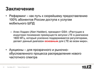 Заключение
     • Рефарминг – как путь к скорейшему предоставлению
       100% абонентов России доступа к услугам
       мобильного ШПД

         – Алан Хэдден (Alan Hadden), президент GSA: «Растущие в
           индустрии понимание преимуществ запуска LTE в диапазоне
           1800 МГц, который усиленно поддерживается регуляторами,
           делает данный диапазон основным для LTE во всем мире».


     • Аукционы – для прозрачного и рыночно-
       обусловленного процесса распределения нового
       частотного спектра

14   Сентябрь 2011   Telecom Networks 2.0
 