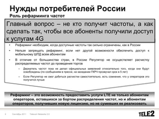 Нужды потребителей России
     Роль рефарминга частот
    Главный вопрос – не кто получит частоты, а как
    сделать так, чтобы все абоненты получили доступ
    к услугам 4G
    •     Рефарминг необходим, когда доступные частоты так сильно ограничены, как в России
    •     Нельзя запрещать рефарминг, если нет другой возможности обеспечить доступ к
          мобильному ШПД всем абонентам
    •     В отличие от большинства стран, в России Регулятор не осуществляет расчистку
          распределяемых частот до проведения торгов
             –    Держатель частот пока не делал официальных заявлений относительно того, когда они будут
                  освобождены (по сообщениям в прессе, на заседании ГКРЧ прозвучал срок в 5 лет)
             –    Если Регулятор не смог добиться расчистки самостоятельно, есть сомнения, что у операторов это
                  получится лучше




        Рефарминг – это возможность предоставить услуги LTE не только абонентам
         операторов, оставшихся за бортом распределения частот, но и абонентам
         операторов, получивших новую лицензию, но не сумевших ее реализовать

4       Сентябрь 2011   Telecom Networks 2.0
 