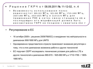 Решение ГКРЧ от 08.09.2011 № 11-12-02, п. 4
                 Возможность использования полос
                 радиочастот 880-915 МГц, 925-960 МГц, 1710-1880 МГц,
                 1920-1980 МГц, 2010-2025 МГц и 2110-2170 МГц для
                 применения РЭС в сетях связи стандарта LTE и
                 последующих его модификаций должна быть
                 рассмотрена ГКРЧ не позднее 1 квартала 2012 г


    •      Регулирование в ЕС

            •    16 октября 2009 г. решение 2009/766/EC) о внедрении тех.нейтральности в
                 диапазонах 900/1800 МГц для UMTS
            •    Одновременно представители отрасли привлекают внимание регулятора к
                 тому, что в этих диапазонах возможна работа и других технологий
            •    ЕС поручает CEPT исследовать технические условия для работы LTE и
                 других технологий в диапазонах 880-915 / 925-960 МГц и 1710-1785 / 1805-
                 1880 МГц


5       Сентябрь 2011   Telecom Networks 2.0
 