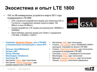 Экосистема и опыт LTE 1800
    •    10% из 98 коммерческих устройств в марте 2011 года
         поддерживали LTE1800
          –    ZTE и Qualcomm разработали модем для оператора CSL в
               Гон-Конге с поддержкой пиковой скорости вверх 100
               Мбит/c и вниз 50 Мбит/c
          –    Huawei разработал LTE модем для диапазонов 1800MHz и
               2600MHz
          –    Sierra Wireless сделала модем для Telstra с поддержкой
               LTE1800, LTE2600 и HSPA+.


•       Германия, Deutsche Telekom, сеть LTE1800      •   Австралия, VHA, идут испытания
        в коммерческой эксплуатацию с июня 2011       •   Гонконг, CSL Limited, сеть LTE2600/DC-HSPA+
        г.                                                запущена, планируется запуск LTE1800
•       Польша, Aero2/Mobyland                        •   Гонконг, SmarTone-Vodafone, идут испытания,
•       Латвия, LMT                                       планируется внедрение LTE1800
•       Литва, Omnitel                                •   Сингапур, Starhub, планируются испытания
•       Финляндия, TeliaSonera                        •   Финляндия, Elisa, идут испытания
•       Сингапур, M1                                  •   Франция, Bougues Telecom, идут испытания
•       Австралия, Optus, идут испытания              •   Греция, Cosmote, испытания завершены
•       Австралия, Telstra Corporation, идет
        развертываниt сети LTE1800

7        Сентябрь 2011   Telecom Networks 2.0
 