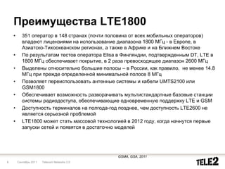 Преимущества LTE1800
    •      351 оператор в 148 странах (почти половина от всех мобильных операторов)
           владеют лицензиями на использование диапазона 1800 МГц - в Европе, в
           Азиатско-Тихоокеанском регионах, а также в Африке и на Ближнем Востоке
    •      По результатам тестов оператора Elisa в Финляндии, подтвержденным DT, LTE в
           1800 МГц обеспечивает покрытие, в 2 раза превосходящее диапазон 2600 МГц
    •      Выделены относительно большие полосы – в России, как правило, не менее 14.8
           МГц при прежде определенной минимальной полосе 8 МГц
    •      Позволяет переиспользовать антенные системы и кабели UMTS2100 или
           GSM1800
    •      Обеспечивает возможность разворачивать мультистандартные базовые станции
           системы радиодоступа, обеспечивающие одновременную поддержку LTE и GSM
    •      Доступность терминалов на полгода-год позднее, чем доступность LTE2600 не
           является серьезной проблемой
    •      LTE1800 может стать массовой технологией в 2012 году, когда начнутся первые
           запуски сетей и появятся в достаточно моделей




                                                GSMA, GSA, 2011
8       Сентябрь 2011   Telecom Networks 2.0
 