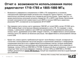 Отчет о возможности использования полос
    радиочастот 1710-1785 и 1805-1880 МГц
    •      Возможность рефарминга в направлении от GSM к LTE определяется, в основном,
           спектральными характеристиками сигналов этих стандартов. Нужно отметить, что уровни
           внеполосных излучений сигналов этих стандартов достаточно близки. Также известно, что
           уровни внеполосных излучений сигналов стандартов LTE и UMTS тоже близки. Выполнение
           условий электромагнитной совместимости для UMTS в полосах GSM было закреплено
           решением ГКРЧ, основанной на исследованиях ФГУП НИИР

    •      При передаче части полосы частот диапазона 1800 МГц от сетей GSM к сетям LTE1800 часть
           GSM-трафика будет естественным образом мигрировать в сеть LTE. Это приведет, в свою
           очередь, к уменьшению трафика в сети GSM при одновременном соразмерном уменьшении
           полосы частот, занимаемой сетью GSM. Следует отметить, что эффективность использования
           спектра в сети LTE намного (в несколько раз) выше, чем эффективность использования спектра
           в сети GSM

    •      Кроме того, можно сделать приближенный подсчет числа базовых станций, основанный на
           статистике о использованном частотном ресурсе и ограничениях связанных с необходимым
           сохранением качества в сети и эффективное использование спектра, которые необходимо
           дополнительно ввести в эксплуатацию для компенсации потери емкости сети оператора от
           перевода полосы 5 МГЦ из GSM1800 в LTE1800. В результате было установлено, что для сети
           оператора Тele2 частичный рефарминг (перевод полосы 5 МГЦ из GSM1800 в LTE1800)
           требует дополнительно около 350 базовых станций при сохранении качества в существующей
           сети GSM1800
                                                      Источник: ИСС, по заказу Tele2, июнь-август 2011
9       Сентябрь 2011   Telecom Networks 2.0
 