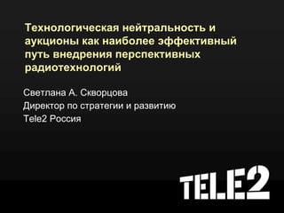 Технологическая нейтральность и
аукционы как наиболее эффективный
путь внедрения перспективных
радиотехнологий

Светлана А. Скворцова
Директор по стратегии и развитию
Tele2 Россия
 