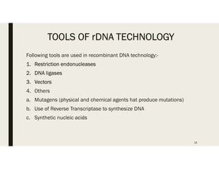 TOOLS OF rDNA TECHNOLOGY
Following tools are used in recombinant DNA technology:-
1. Restriction endonucleases
2. DNA ligases
3. Vectors
4. Others
a. Mutagens (physical and chemical agents hat produce mutations)
b. Use of Reverse Transcriptase to synthesize DNA
c. Synthetic nucleic acids
16
 