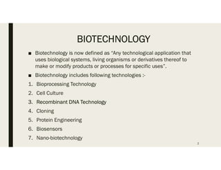 BIOTECHNOLOGY
■ Biotechnology is now defined as “Any technological application that
uses biological systems, living organisms or derivatives thereof to
make or modify products or processes for specific uses”.
■ Biotechnology includes following technologies :-
1. Bioprocessing Technology
2. Cell Culture
3. Recombinant DNA Technology
4. Cloning
5. Protein Engineering
6. Biosensors
7. Nano-biotechnology
2
 