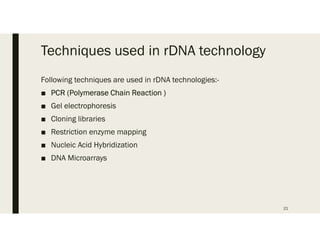 Techniques used in rDNA technology
Following techniques are used in rDNA technologies:-
■ PCR (Polymerase Chain Reaction )
■ Gel electrophoresis
■ Cloning libraries
■ Restriction enzyme mapping
■ Nucleic Acid Hybridization
■ DNA Microarrays
21
 