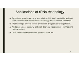Applications of rDNA technology
■ Agriculture: growing crops of your choice (GM food), pesticide resistant
crops, fruits with attractive colors, all being grown in artificial conditions.
■ Pharmacology: artificial insulin production, drug delivery to target sites.
■ Medicine: gene therapy, antiviral therapy, vaccination, synthesizing
clotting factors.
■ Other uses:- fluorescent fishes, glowing plants etc.
24
 