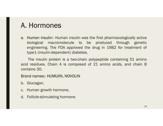 A. Hormones
a. Human insulin:- Human insulin was the first pharmacologically active
biological macromolecule to be produced through genetic
engineering. The FDA approved the drug in 1982 for treatment of
type1 (insulin-dependent) diabetes.
The insulin protein is a two-chain polypeptide containing 51 amino
acid residues. Chain A is composed of 21 amino acids, and chain B
contains 30.
Brand names:- HUMUIIN, NOVOLIN
b. Glucagon,
c. Human growth hormone,
d. Follicle-stimulating hormone
28
 