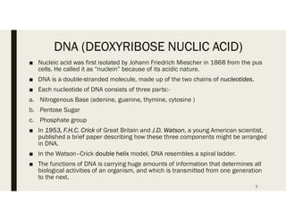 DNA (DEOXYRIBOSE NUCLIC ACID)
■ Nucleic acid was first isolated by Johann Friedrich Miescher in 1868 from the pus
cells. He called it as “nuclein” because of its acidic nature.
■ DNA is a double-stranded molecule, made up of the two chains of nucleotides.
■ Each nucleotide of DNA consists of three parts:-
a. Nitrogenous Base (adenine, guanine, thymine, cytosine )
b. Pentose Sugar
c. Phosphate group
■ In 1953, F.H.C. Crick of Great Britain and J.D. Watson, a young American scientist,
published a brief paper describing how these three components might be arranged
in DNA.
■ In the Watson–Crick double helix model, DNA resembles a spiral ladder.
■ The functions of DNA is carrying huge amounts of information that determines all
biological activities of an organism, and which is transmitted from one generation
to the next.
3
 