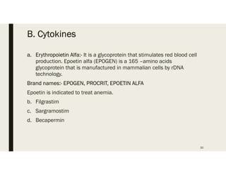B. Cytokines
a. Erythropoietin Alfa:- It is a glycoprotein that stimulates red blood cell
production. Epoetin alfa (EPOGEN) is a 165 –amino acids
glycoprotein that is manufactured in mammalian cells by rDNA
technology.
Brand names:- EPOGEN, PROCRIT, EPOETIN ALFA
Epoetin is indicated to treat anemia.
b. Filgrastim
c. Sargramostim
d. Becapermin
30
 