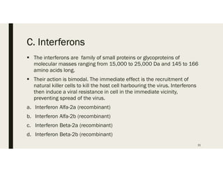 C. Interferons
 The interferons are family of small proteins or glycoproteins of
molecular masses ranging from 15,000 to 25,000 Da and 145 to 166
amino acids long.
 Their action is bimodal. The immediate effect is the recruitment of
natural killer cells to kill the host cell harbouring the virus. Interferons
then induce a viral resistance in cell in the immediate vicinity,
preventing spread of the virus.
a. Interferon Alfa-2a (recombinant)
b. Interferon Alfa-2b (recombinant)
c. Interferon Beta-2a (recombinant)
d. Interferon Beta-2b (recombinant)
31
 