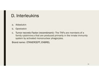 D. Interleukins
a. Aldeslukin
b. Oprelvekin
c. Tumor necrotic Factor (recombinant):- The TNFs are members of a
family cytokinine.s that are produced primarily in the innate immunity
system by activated mononuclear phagocytes.
Brand name:- ETANERCEPT, ENBREL
32
 