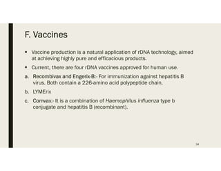 F. Vaccines
 Vaccine production is a natural application of rDNA technology, aimed
at achieving highly pure and efficacious products.
 Current, there are four rDNA vaccines approved for human use.
a. Recombivax and Engerix-B:- For immunization against hepatitis B
virus. Both contain a 226-amino acid polypeptide chain.
b. LYMErix
c. Comvax:- It is a combination of Haemophilus influenza type b
conjugate and hepatitis B (recombinant).
34
 