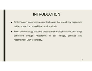 INTRODUCTION
■ Biotechnology encompasses any technique that uses living organisms
in the production or modification of products.
■ Thus, biotechnology products broadly refer to biopharmaceutical drugs
generated through researches in cell biology, genetics and
recombinant DNA technology.
45
 