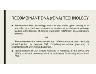 RECOMBINANT DNA (rDNA) TECHNOLOGY
■ Recombinant DNA technology, which is also called gene cloning is an
umbrella term that encompasses a number of experiments protocols
leading to the transfer of genetic information (DNA) from one organism to
another.
OR
DNA molecules that are extracted from different sources and chemically
joined together; for example DNA comprising an animal gene may be
recombined with DNA from a bacterium.
■ Recombination of DNA occurs naturally in microbes. In the 1970s and
1980s, scientists developed artificial techniques for making recombinant
DNA.
5
 